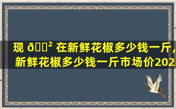 现 🌲 在新鲜花椒多少钱一斤,新鲜花椒多少钱一斤市场价2023